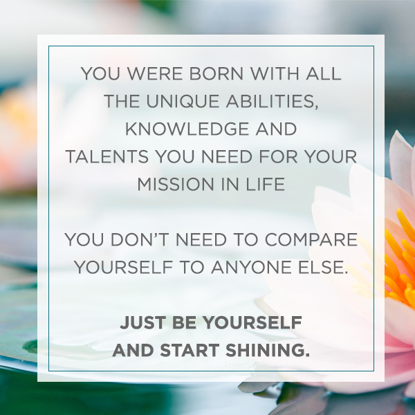 YOU WERE BORN WITH ALL THE UNIQUE ABILITIES, KNOWLEDGE AND TALENTS YOU NEED FOR YOUR MISSION IN LIFE YOU DON’T NEED TO COMPARE YOURSELF TO ANYONE ELSE. JUST BE YOURSELF AND START SHINING.